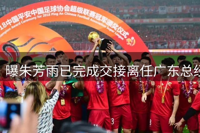曝朱芳雨已完成交接离任广东总经理，上赛季战绩不佳引重建？